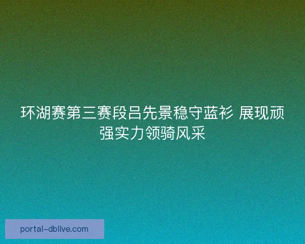 环湖赛第三赛段吕先景稳守蓝衫 展现顽强实力领骑风采