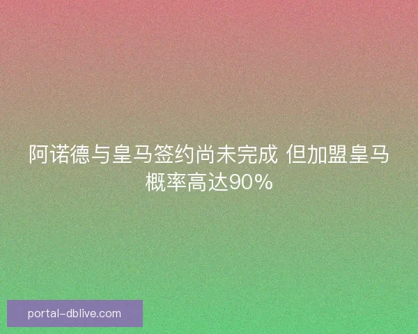 阿诺德与皇马签约尚未完成 但加盟皇马概率高达90%