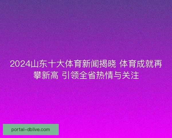 2024山东十大体育新闻揭晓 体育成就再攀新高 引领全省热情与关注