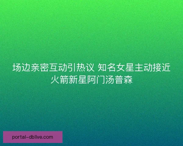 场边亲密互动引热议 知名女星主动接近火箭新星阿门汤普森 场边亲密互动引热议 知名女星主动接近火箭新星阿门汤普森