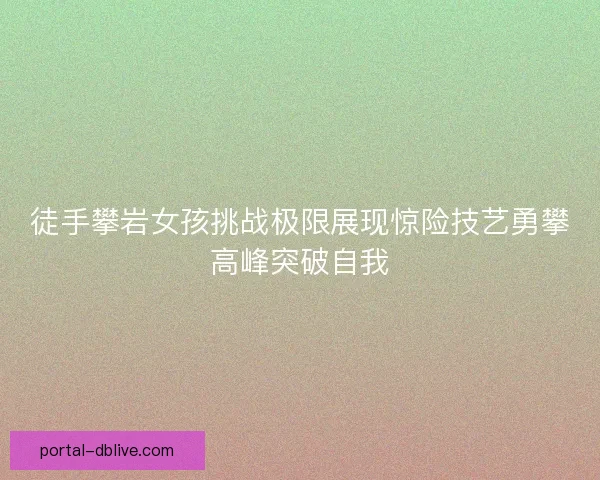 徒手攀岩女孩挑战极限展现惊险技艺勇攀高峰突破自我