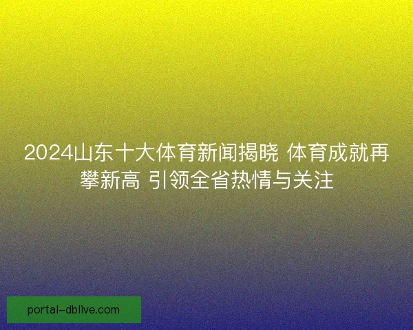 2024山东十大体育新闻揭晓 体育成就再攀新高 引领全省热情与关注