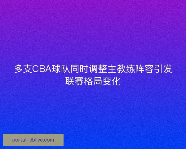 多支CBA球队同时调整主教练阵容引发联赛格局变化