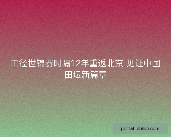田径世锦赛时隔12年重返北京 见证中国田坛新篇章