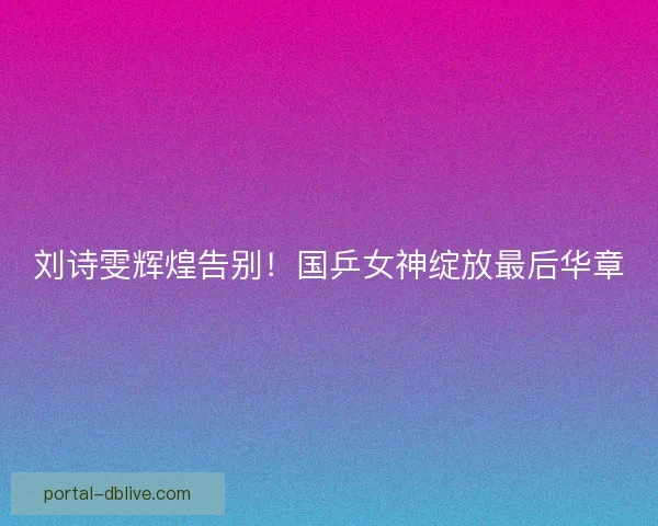 刘诗雯辉煌告别！国乒女神绽放最后华章