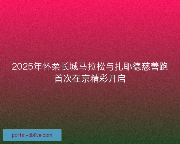 2025年怀柔长城马拉松与扎耶德慈善跑首次在京精彩开启 2025年怀柔长城马拉松与扎耶德慈善跑首次在京精彩开启